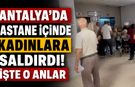 Antalya'da hastane içinde kadınlara saldırdı! İşte o anlar