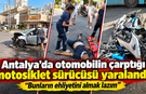 Antalya’da otomobilin çarptığı motosiklet sürücüsü yaralandı! "Bunların ehliyetini almak lazım"