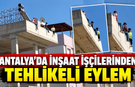 Antalya'da inşaat işçilerinden tehlikeli eylem