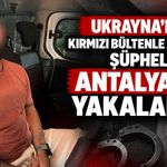 Ukrayna’nın kırmızı bültenle aradığı şüpheli Antalya’da yakalandı