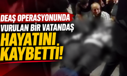 DEAŞ operasyonunda vurulan bir vatandaş hayatını kaybetti!