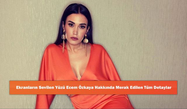 Ekranların Sevilen Yüzü Ecem Özkaya Hakkında Merak Edilen Tüm Detaylar