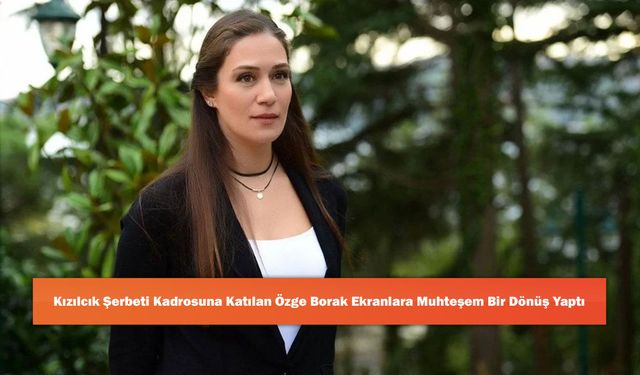 Kızılcık Şerbeti Kadrosuna Katılan Özge Borak Ekranlara Muhteşem Bir Dönüş Yaptı