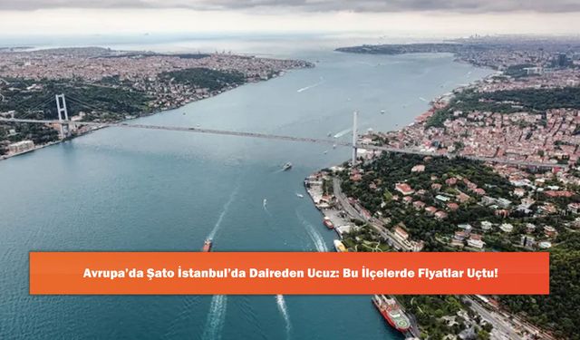 Avrupa’da Şato İstanbul’da Daireden Ucuz: Bu İlçelerde Fiyatlar Uçtu!