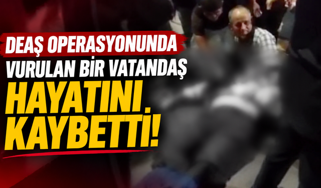 DEAŞ operasyonunda vurulan bir vatandaş hayatını kaybetti!