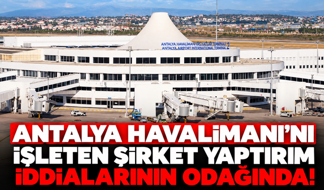 Antalya Havalimanı'nı işleten şirket yaptırım iddialarının odağında!
