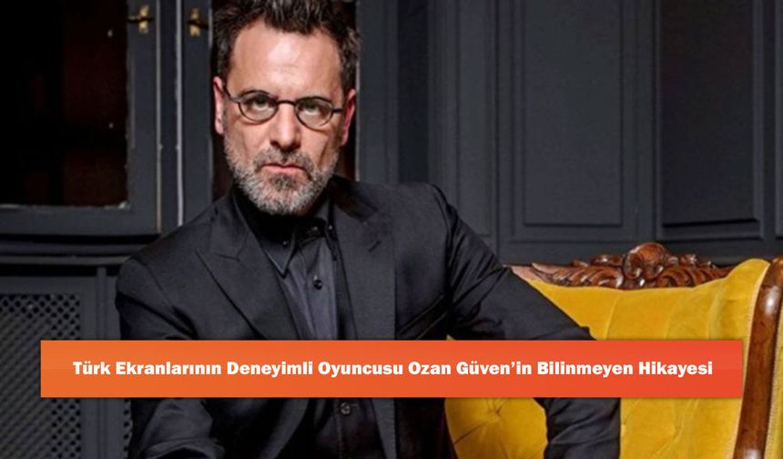 Türk Ekranlarının Deneyimli Oyuncusu Ozan Güven’in Bilinmeyen Hikayesi