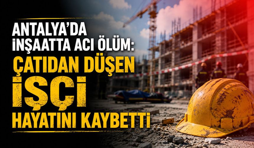 Antalya'da inşaatta acı ölüm: Çatıdan düşen işçi hayatını kaybetti
