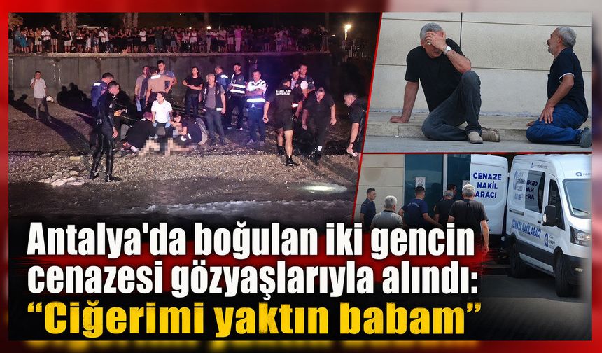 Antalya'da boğulan iki gencin cenazesi gözyaşlarıyla alındı: "Ciğerimi yaktın babam"