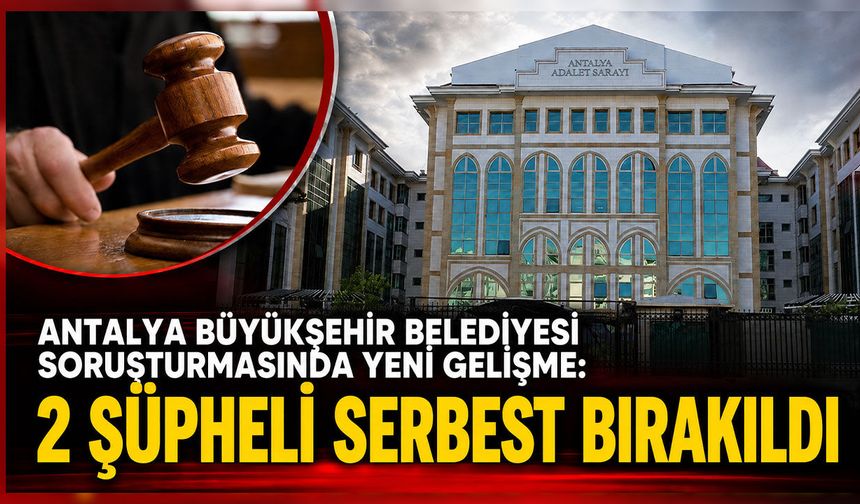 Antalya Büyükşehir Belediyesi soruşturmasında yeni gelişme: 2 şüpheli serbest bırakıldı