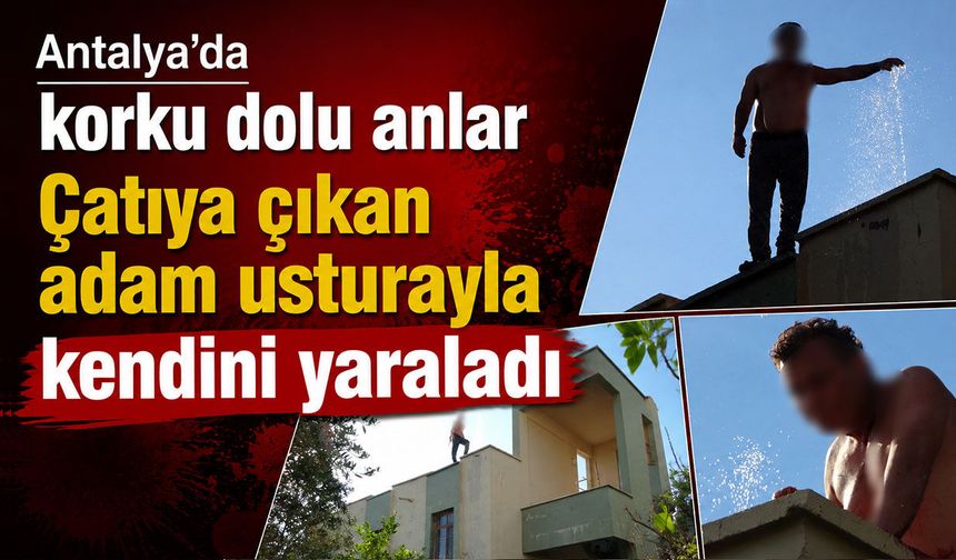 Antalya’da korku dolu anlar: Çatıya çıkan adam usturayla kendini yaraladı