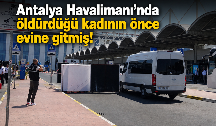 Antalya Havalimanı'nda öldürdüğü kadının önce evine gitmiş!