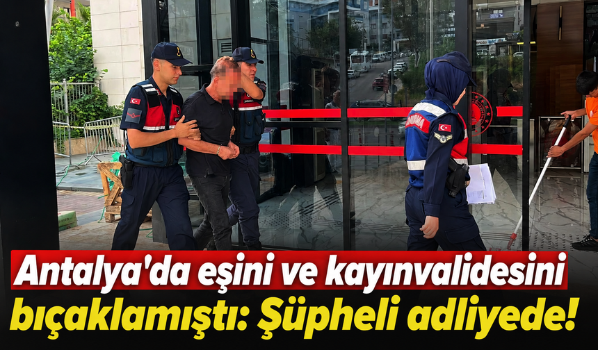 Antalya'da eşini ve kayınvalidesini bıçaklamıştı: Şüpheli adliyede!