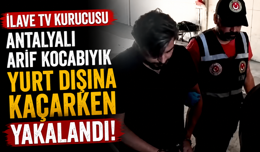 İlave TV Kurucusu Antalyalı Arif Kocabıyık yurt dışına kaçarken yakalandı!