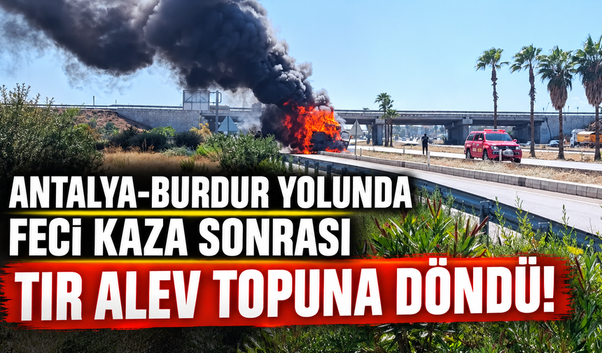 Antalya-Burdur yolunda feci kaza sonrası tır alev topuna döndü!