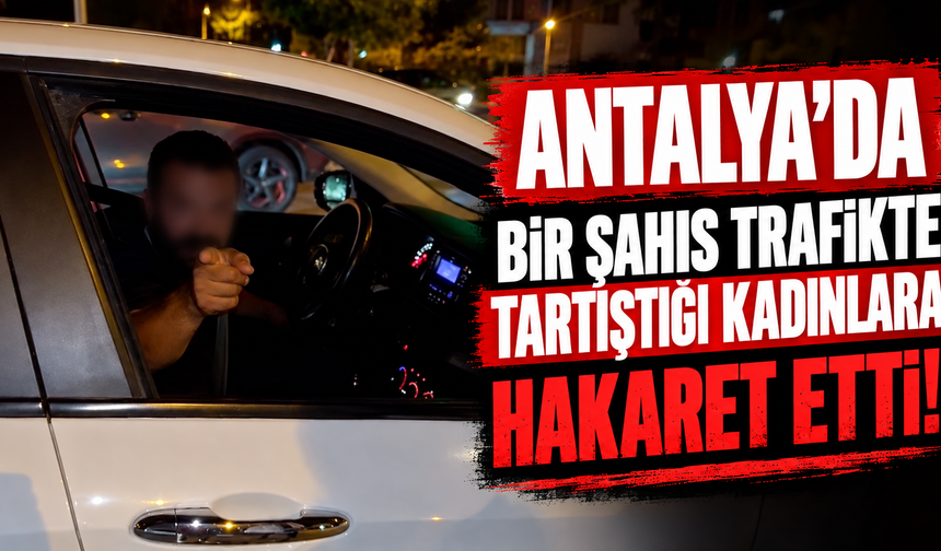 Antalya’da bir şahıs trafikte tartıştığı kadınlara hakaret etti!