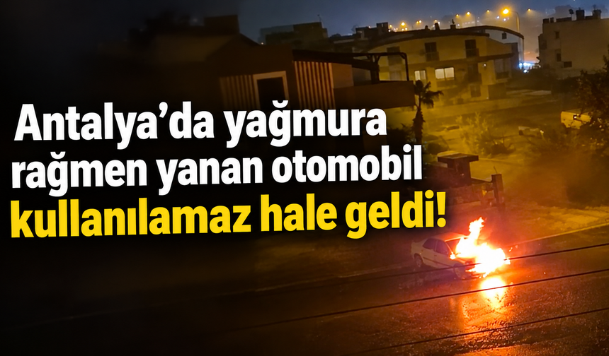 Antalya’da yağmura rağmen yanan otomobil kullanılamaz hale geldi!