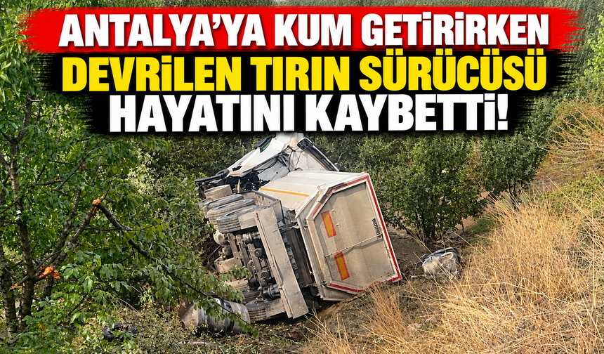 Antalya'ya kum getirirken devrilen tırın sürücüsü hayatını kaybetti!