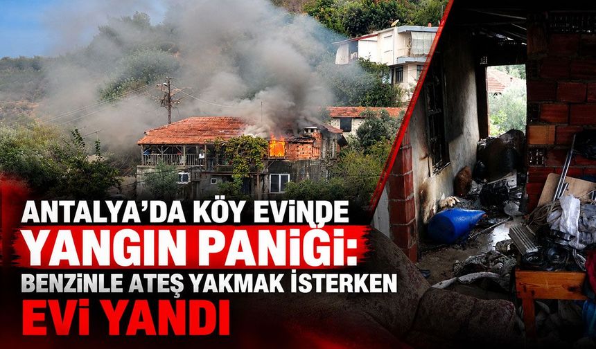 Antalya’da köy evinde yangın paniği: Benzinle ateş yakmak isterken evi yandı